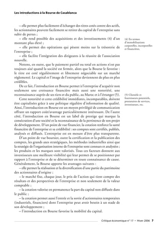 Les introductions à la Bourse de Casablanca
Critique économique n° 17 • Hiver 2006 7
– elle permet plus facilement d’échanger des titres cotés contre des actifs,
les actionnaires peuvent facilement se retirer du capital de l’entreprise sans
subir de pertes ;
– elle rend possible des acquisitions et des investissements (4) d’un
montant plus élevé ;
– elle permet des opérations qui pèsent moins sur la trésorerie de
l’entreprise ;
– elle facilite l’intégration des dirigeants à la réussite de l’association
nouvelle.
Notons, en outre, que le paiement partiel ou total en actions n’est pas
toujours aisé quand la société est fermée, alors que la Bourse le favorise :
le titre est coté régulièrement et librement négociable sur un marché
réglementé. Le capital et l’image de l’entreprise deviennent de plus en plus
crédibles.
De ce fait, l’introduction en Bourse permet à l’entreprise d’acquérir non
seulement une croissance financière mais aussi une notoriété, une
reconnaissance auprès de ses tiers et du public, au Maroc et à l’étranger (5).
Cette notoriété et cette crédibilité immédiates, incomparables, doivent
être capitalisées grâce à une politique régulière d’information de qualité.
Ainsi, l’introduction en Bourse est un moyen privilégié de communication
offrant un rapport coût/avantage particulièrement intéressant. De l’autre
côté, l’introduction en Bourse est un label de prestige qui marque la
consécration d’une société et la reconnaissance de la pertinence de son projet
de développement. D’un point de vue financier, la cotation renforce la santé
financière de l’entreprise et sa crédibilité : ses comptes sont certifiés, publiés,
analysés et diffusés. L’entreprise est en mesure d’être plus transparente.
D’un point de vue boursier, outre la certification et la publication des
comptes, les grands axes stratégiques, les méthodes industrielles ainsi que
la stratégie de l’organisation interne de l’entreprise sont connues et analysées ;
les produits et les marques sont valorisés. Tous ces facteurs donnent aux
investisseurs une meilleure visibilité qui leur permet de se positionner par
rapport à l’entreprise et de se déterminer en toute connaissance de cause.
Généralement, la Bourse apporte les avantages suivants :
– elle permet la réalisation et la diversification d’une partie du patrimoine
des actionnaires d’origine ;
– le marché fixe, chaque jour, le prix de l’action qui tient compte des
résultats et des perspectives de l’entreprise et non seulement de la valeur
comptable ;
– la cotation valorise en permanence la part du capital non diffusée dans
le public ;
– la cotation permet aussi l’entrée et la sortie d’actionnaires temporaires
(industriels, financiers) dont l’entreprise peut avoir besoin à un stade de
son développement ;
– l’introduction en Bourse favorise la mobilité du capital.
(4) En termes
d’immobilisations
corporelles, incorporelles
et financières.
(5) Clientèle et
fournisseurs potentiels,
prestataires de services,
investisseurs, etc.
 