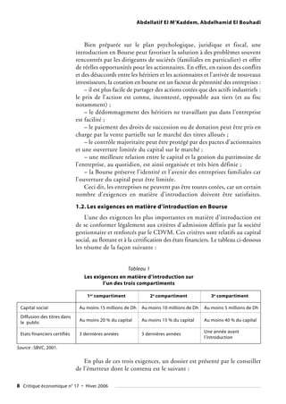 Abdellatif El M’Kaddem, Abdelhamid El Bouhadi
Bien préparée sur le plan psychologique, juridique et fiscal, une
introduction en Bourse peut favoriser la solution à des problèmes souvent
rencontrés par les dirigeants de sociétés (familiales en particulier) et offre
de réelles opportunités pour les actionnaires. En effet, en raison des conflits
et des désaccords entre les héritiers et les actionnaires et l’arrivée de nouveaux
investisseurs, la cotation en bourse est un facteur de pérennité des entreprises :
– il est plus facile de partager des actions cotées que des actifs industriels :
le prix de l’action est connu, incontesté, opposable aux tiers (et au fisc
notamment) ;
– le dédommagement des héritiers ne travaillant pas dans l’entreprise
est facilité ;
– le paiement des droits de succession ou de donation peut être pris en
charge par la vente partielle sur le marché des titres alloués ;
– le contrôle majoritaire peut être protégé par des pactes d’actionnaires
et une ouverture limitée du capital sur le marché ;
– une meilleure relation entre le capital et la gestion du patrimoine de
l’entreprise, au quotidien, est ainsi organisée et très bien définie ;
– la Bourse préserve l’identité et l’avenir des entreprises familiales car
l’ouverture du capital peut être limitée.
Ceci dit, les entreprises ne peuvent pas être toutes cotées, car un certain
nombre d’exigences en matière d’introduction doivent être satisfaites.
1.2. Les exigences en matière d’introduction en Bourse
L’une des exigences les plus importantes en matière d’introduction est
de se conformer légalement aux critères d’admission définis par la société
gestionnaire et renforcés par le CDVM. Ces critères sont relatifs au capital
social, au flottant et à la certification des états financiers. Le tableau ci-dessous
les résume de la façon suivante :
8 Critique économique n° 17 • Hiver 2006
Tableau 1
Les exigences en matière d’introduction sur
l’un des trois compartiments
1er compartiment 2e compartiment 3e compartiment
Capital social Au moins 15 millions de Dh Au moins 10 millions de Dh Au moins 5 millions de Dh
Diffusion des titres dans
le public
Au moins 20 % du capital Au moins 15 % du capital Au moins 40 % du capital
Etats financiers certifiés 3 dernières années 3 dernières années
Une année avant
l’introduction
En plus de ces trois exigences, un dossier est présenté par le conseiller
de l’émetteur dont le contenu est le suivant :
Source : SBVC, 2001.
 