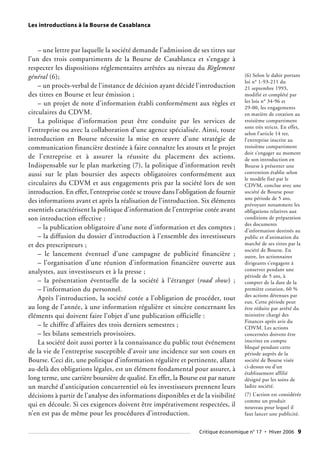 Les introductions à la Bourse de Casablanca
– une lettre par laquelle la société demande l’admission de ses titres sur
l’un des trois compartiments de la Bourse de Casablanca et s’engage à
respecter les dispositions réglementaires arrêtées au niveau du Règlement
général (6);
– un procès-verbal de l’instance de décision ayant décidé l’introduction
des titres en Bourse et leur émission ;
– un projet de note d’information établi conformément aux règles et
circulaires du CDVM.
La politique d’information peut être conduite par les services de
l’entreprise ou avec la collaboration d’une agence spécialisée. Ainsi, toute
introduction en Bourse nécessite la mise en œuvre d’une stratégie de
communication financière destinée à faire connaître les atouts et le projet
de l’entreprise et à assurer la réussite du placement des actions.
Indispensable sur le plan marketing (7), la politique d’information revêt
aussi sur le plan boursier des aspects obligatoires conformément aux
circulaires du CDVM et aux engagements pris par la société lors de son
introduction. En effet, l’entreprise cotée se trouve dans l’obligation de fournir
des informations avant et après la réalisation de l’introduction. Six éléments
essentiels caractérisent la politique d’information de l’entreprise cotée avant
son introduction effective :
– la publication obligatoire d’une note d’information et des comptes ;
– la diffusion du dossier d’introduction à l’ensemble des investisseurs
et des prescripteurs ;
– le lancement éventuel d’une campagne de publicité financière ;
– l’organisation d’une réunion d’information financière ouverte aux
analystes, aux investisseurs et à la presse ;
– la présentation éventuelle de la société à l’étranger (road show) ;
– l’information du personnel.
Après l’introduction, la société cotée a l’obligation de procéder, tout
au long de l’année, à une information régulière et sincère concernant les
éléments qui doivent faire l’objet d’une publication officielle :
– le chiffre d’affaires des trois derniers semestres ;
– les bilans semestriels provisoires.
La société doit aussi porter à la connaissance du public tout événement
de la vie de l’entreprise susceptible d’avoir une incidence sur son cours en
Bourse. Ceci dit, une politique d’information régulière et pertinente, allant
au-delà des obligations légales, est un élément fondamental pour assurer, à
long terme, une carrière boursière de qualité. En effet, la Bourse est par nature
un marché d’anticipation concurrentiel où les investisseurs prennent leurs
décisions à partir de l’analyse des informations disponibles et de la visibilité
qui en découle. Si ces exigences doivent être impérativement respectées, il
n’en est pas de même pour les procédures d’introduction.
(6) Selon le dahir portant
loi n° 1-93-211 du
21 septembre 1993,
modifié et complété par
les lois n° 34-96 et
29-00, les engagements
en matière de cotation au
troisième compartiment
sont très stricts. En effet,
selon l’article 14 ter,
l’entreprise inscrite au
troisième compartiment
doit s’engager au moment
de son introduction en
Bourse à présenter une
convention établie selon
le modèle fixé par le
CDVM, conclue avec une
société de Bourse pour
une période de 5 ans,
prévoyant notamment les
obligations relatives aux
conditions de préparation
des documents
d’information destinés au
public et d’animation du
marché de ses titres par la
société de Bourse. En
outre, les actionnaires
dirigeants s’engagent à
conserver pendant une
période de 5 ans, à
compter de la date de la
première cotation, 60 %
des actions détenues par
eux. Cette période peut
être réduite par arrêté du
ministère chargé des
Finances après avis du
CDVM. Les actions
concernées doivent être
inscrites en compte
bloqué pendant cette
période auprès de la
société de Bourse visée
ci-dessus ou d’un
établissement affilié
désigné par les soins de
ladite société.
(7) L’action est considérée
comme un produit
nouveau pour lequel il
faut lancer une publicité.
Critique économique n° 17 • Hiver 2006 9
 