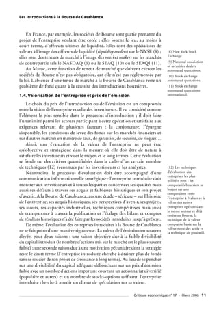 Les introductions à la Bourse de Casablanca
En France, par exemple, les sociétés de Bourse sont partie prenante du
projet de l’entreprise voulant être cotée ; elles jouent le jeu, au moins à
court terme, d’offreurs ultimes de liquidité. Elles sont des spécialistes de
valeurs à l’image des offreurs de liquidité (liquidity traders) sur le NYSE (8) ;
elles sont des teneurs de marché à l’image des market makers sur les marchés
de contrepartie tels le NASDAQ (9) ou le SEAQ (10) ou le SEAQI (11).
Au Maroc, cette fonction de teneur de marché que doivent exercer les
sociétés de Bourse n’est pas obligatoire, car elle n’est pas réglementée par
la loi. L’absence d’une tenue de marché à la Bourse de Casablanca reste un
problème de fond quant à la réussite des introductions boursières.
1.4. Valorisation de l’entreprise et prix de l’émission
Le choix du prix de l’introduction ou de l’émission est un compromis
entre la vision de l’entreprise et celle des investisseurs. Il est considéré comme
l’élément le plus sensible dans le processus d’introduction ; il doit faire
l’unanimité parmi les acteurs participant à cette opération et satisfaire aux
exigences relevant de plusieurs facteurs : la conjoncture, l’épargne
disponible, les conditions de levée des fonds sur les marchés financiers et
sur d’autres marchés en matière de taux, de garanties, de sécurité, de risques…
Ainsi, une évaluation de la valeur de l’entreprise ne peut être
qu’objective et stratégique dans la mesure où elle doit être de nature à
satisfaire les investisseurs et viser le moyen et le long termes. Cette évaluation
se fonde sur des critères quantifiables dans le cadre d’un certain nombre
de techniques (12) reconnues par les investisseurs et les analystes.
Néanmoins, le processus d’évaluation doit être accompagné d’une
communication informationnelle stratégique : l’entreprise introduite doit
montrer aux investisseurs et à toutes les parties concernées ses qualités mais
aussi ses défauts à travers ses acquis et faiblesses historiques et son projet
d’avenir. A la Bourse de Casablanca, aucune étude – sérieuse – sur l’histoire
de l’entreprise, ses acquis historiques, ses perspectives d’avenir, ses projets,
ses atouts, ses capacités industrielles, techniques compétitives mais aussi
de transparence à travers la publication et l’étalage des bilans et comptes
de résultats historiques n’a été faite par les sociétés introduites jusqu’à présent.
De même, l’évaluation des entreprises introduites à la Bourse de Casablanca
ne se fait point d’une manière rigoureuse. La valeur de l’émission est souvent
élevée, pour deux raisons : une raison objective due à la faible divisibilité
du capital introduit (le nombre d’actions mis sur le marché est le plus souvent
faible) ; une seconde raison due à une motivation pécuniaire dont la stratégie
reste le court terme (l’entreprise introduite cherche à drainer plus de fonds
sans se soucier de son projet de croissance à long terme). Au lieu de se pencher
sur une divisibilité du capital adéquate débouchant sur un prix d’émission
faible avec un nombre d’actions important couvrant un actionnariat diversifié
(populaire et autres) et un nombre de stocks-options suffisant, l’entreprise
introduite cherche à asseoir un climat de spéculation sur sa valeur.
(8) New York Stock
Exchange.
(9) National association
of securities dealers
automated quotations.
(10) Stock exchange
automated quotations.
(11) Stock exchange
automated quotations
international.
(12) Les techniques
d’évaluation des
entreprises les plus
utilisées sont : les
comparatifs boursiers se
basant sur une
comparaison entre
l’entreprise à évaluer et la
valeur des autres
entreprises opérant dans
le même secteur et déjà
cotées en Bourse, la
technique de la valeur
comptable basée sur la
valeur nette des actifs et
la technique de goodwill.
Critique économique n° 17 • Hiver 2006 11
 