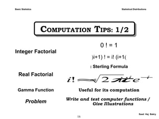 16
Saad Haj Bakry
COMPUTATION TIPS: 1/2COMPUTATION TIPS: 1/2
Statistical Distributions
Integer Factorial
0 ! = 1
(i+1) ! = i! (i+1(
Real Factorial
Sterling Formula:
Gamma Function Useful for its computation
Problem Write and test computer functions /
Give Illustrations
ii
eiii −
≈ π2!
Basic Statistics
 