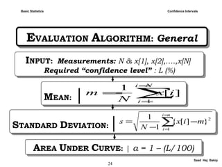 24
Saad Haj Bakry
EVALUATION ALGORITHM: GeneralEVALUATION ALGORITHM: General
Confidence IntervalsBasic Statistics
INPUT: Measurements: N & x[1], x[2],….,x[N]
Required “confidence level” : L (%)
INPUT: Measurements: N & x[1], x[2],….,x[N]
Required “confidence level” : L (%)
MEAN: |MEAN: | ∑
=
=
=
Ni
i
ix
N
m
1
][
1
STANDARD DEVIATION:|STANDARD DEVIATION:| ∑
=
=
−
−
=
ni
i
mix
N
s
1
2
}][{
1
1
AREA UNDER CURVE: | a = 1 – (L/100)AREA UNDER CURVE: | a = 1 – (L/100)
 