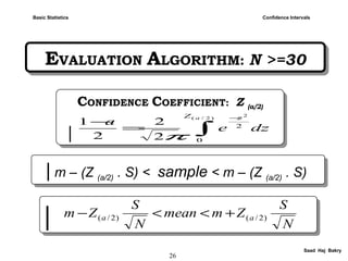 26
Saad Haj Bakry
EVALUATION ALGORITHM: N >=30EVALUATION ALGORITHM: N >=30
Confidence IntervalsBasic Statistics
| m – (Z (a/2) . S) < sample < m – (Z (a/2) . S)| m – (Z (a/2) . S) < sample < m – (Z (a/2) . S)
CONFIDENCE COEFFICIENT: Z (a/2)
|
CONFIDENCE COEFFICIENT: Z (a/2)
| ∫
−
=
−
)2/(
2
0
2
2
2
2
1
aZ z
dze
a
π
|| N
S
Zmmean
N
S
Zm aa )2/()2/( +<<−
 