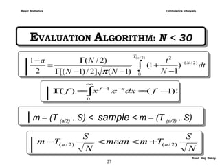 27
Saad Haj Bakry
EVALUATION ALGORITHM: N < 30EVALUATION ALGORITHM: N < 30
Confidence IntervalsBasic Statistics
| m – (T (a/2) . S) < sample < m – (T (a/2) . S)| m – (T (a/2) . S) < sample < m – (T (a/2) . S)
|| ∫
−
−
+
−−Γ
Γ
=
−
)2/(
0
)2/(
2
)
1
1(
)1(]2/)1[(
)2/(
2
1
aT
N
dt
N
t
NN
Na
π
|| N
S
Tmmean
N
S
Tm aa )2/()2/( +<<−
|| )!1(.)(
0
1
−==Γ ∫
∞
−−
fdxexf xf
 