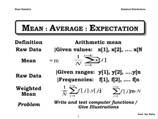 7
Saad Haj Bakry
MEAN : AVERAGE : EXPECTATIONMEAN : AVERAGE : EXPECTATION
Statistical Distributions
Definition Arithmetic mean
Raw Data Given values: x[1], x[2], …. x[N[
Mean m=
Raw Data
Given ranges: y[1], y[2], ….y[n[
Frequencies: f[1], f[2], …. f[n[
Weighted
Mean
m= :
Problem Write and test computer functions /
Give Illustrations
][].[
1
1
∑
=
=
nj
j
jyjf
N
∑
=
=
Ni
i
ix
N 1
][
1
∑
=
=
=
nj
j
Njf
1
][
Basic Statistics
 