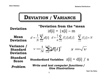 9
Saad Haj Bakry
DEVIATION / VARIANCEDEVIATION / VARIANCE
Statistical Distributions
Deviation
Deviation from the “mean”
d[i] = |x[i] – m|
Mean
Deviation
Variance /
Standard
Deviation
Standard
Score
Standardized Variables: z[i] = d[i] / s
Problem Write and test computer functions /
Give Illustrations
∑
=
=
=
Ni
i
id
N
d
1
][
1
∑=
=
n
j
jdjf
n
d
1
][].[
1
∑
=
=
=
nj
j
Njf
1
][
∑
=
=
=
Ni
i
idN
v
1
2
][
1
vs =
Basic Statistics
 