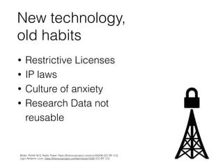 New technology,  
old habits
• Restrictive Licenses
• IP laws
• Culture of anxiety
• Research Data not
reusable
 
Bilder: ...