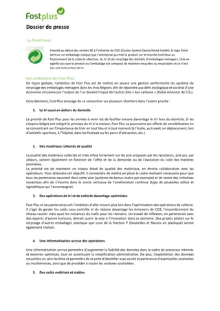 Dossier de presse
Le Point Vert
Les ambitions de Fost Plus
De façon globale, l’ambition de Fost Plus est de mettre en œuvre une gestion performante du système de
recyclage des emballages ménagers dans les trois Régions afin de répondre aux défis écologique et sociétal d’une
économie circulaire (où l’output de l’un devient l’input de l’autre) dite « bas carbone » (faible émission de CO2).
Concrètement, Fost Plus envisage de se concentrer sur plusieurs chantiers dans l’avenir proche :
1. Le tri aussi en dehors du domicile
La priorité de Fost Plus pour les années à venir est de faciliter encore davantage le tri hors du domicile. Si les
citoyens belges ont intégré le principe du tri à la maison, Fost Plus va poursuivre ses efforts de sensibilisation en
se concentrant sur l’importance de trier en tout lieu et à tout moment (à l’école, au travail, en déplacement, lors
d’activités sportives, à l’hôpital, dans les festivals ou les parcs d’attraction, etc.)
2. Des matériaux collectés de qualité
La qualité des matériaux collectés et triés influe fortement sur les prix proposés par les recycleurs, prix qui, par
ailleurs, varient également en fonction de l’offre et de la demande ou de l’évolution du coût des matières
premières.
La priorité est de maintenir un niveau élevé de qualité des matériaux, en étroite collaboration avec les
opérateurs. Pour atteindre cet objectif, il conviendra de mettre en place le cadre motivant nécessaire pour que
tous les partenaires oeuvrent dans cette voie (système de bonus-malus par exemple) et de tester des initiatives
novatrices afin de s’inscrire dans le cercle vertueux de l’amélioration continue (type de poubelles utilisé et
signalétique qui l’accompagne).
3. Des opérations de tri et de collecte davantage optimisées
Fost Plus et ses partenaires ont l’ambition d’aller encore plus loin dans l’optimisation des opérations de collecte.
Il s’agit de garder les coûts sous contrôle et de réduire davantage les émissions de CO2, l’encombrement du
réseau routier mais aussi les nuisances du trafic pour les riverains. Un travail de réflexion, en partenariat avec
des experts d’autres horizons, devrait ouvrir la voie à l’innovation dans ce domaine. Des projets pilotes sur le
recyclage d’autres emballages plastique que ceux de la fraction P (bouteilles et flacons en plastique) seront
également réalisés.
4. Une informatisation accrue des opérations
Une informatisation accrue permettra d’augmenter la fiabilité des données dans le cadre de processus internes
et externes optimisés, tout en accentuant la simplification administrative. De plus, l’exploitation des données
recueillies en sera facilitée et permettra de la sorte d’identifier avec acuité et pertinence d’éventuelles anomalies
ou incohérences, ainsi que de procéder à toutes les analyses souhaitées.
5. Des coûts maîtrisés et stables
Inventé au début des années 90 à l’initiative de DSD (Duales System Deutschland GmbH), le logo Point
Vert sur un emballage indique que l’entreprise qui met le produit sur le marché contribue au
financement de la collecte sélective, du tri et du recyclage des déchets d’emballages ménagers. Cela ne
signifie pas que le produit ou l’emballage est composé de matières recyclées ou recyclables et ce n’est
pas une instruction de tri.
 