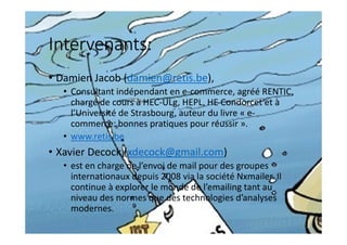 Intervenants:
• Damien Jacob (damien@retis.be),
• Consultant indépendant en e-commerce, agréé RENTIC,
chargé de cours à HEC-ULg, HEPL, HE Condorcet et à
l’Université de Strasbourg, auteur du livre « e-
commerce: bonnes pratiques pour réussir ».
• www.retis.be
• Xavier Decock (xdecock@gmail.com)
• est en charge de l’envoi de mail pour des groupes
internationaux depuis 2008 via la société Nxmailer. Il
continue à explorer le monde de l’emailing tant au
niveau des normes que des technologies d’analyses
modernes.
 