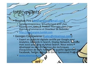 Intervenants:
• Stephan Pire (stephanpire@gmail.com)
• Serial-entrepreneur, actuellement actif chez
Razwar.com, Sales & Product Manager chez Cras-
Avernas eCommerce et Directeur de Bebooks.
• http://stephanpire.tumblr.com
• Georges Cordewiener (sales@eteamsys.com)
• Expert en publicité digitale certifié par Google pour
Analytics, Adwords In Search, Display Network, Youtube
mais aussi pour Bing et Yahoo Search. Nous avons
développé au sein d’eTeamsys des techniques
d’acquisition de trafic hautement qualifié également sur
Facebook, Twitter, Admob et Gmail Sponsored Program.
• www.eteamsys.com
 