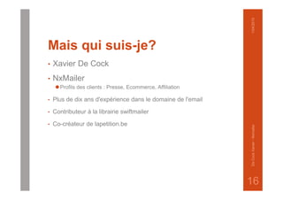 Mais qui suis-je?
• Xavier De Cock
• NxMailer
⚫Profils des clients : Presse, Ecommerce, Affiliation
• Plus de dix ans d'expérience dans le domaine de l'email
• Contributeur à la librairie swiftmailer
• Co-créateur de lapetition.be
1/04/2015DeCockXavier-Nxmailer
16
 