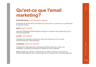 Qu'est-ce que l'email
marketing?
Email Marketing /i.mɛl.maʁ.ke.tiŋ/ masculin
Ensemble de techniques permettant de promouvoir un service ou un produit par
le biais de l'email.
spam /spam/ masculin
(Internet) Messages électroniques envoyés en masse à des personnes qui ne
l’ont pas demandé.
e-mail /i.mɛl/ masculin
(Anglicisme) (Internet) Variante de mail, plus fréquent, et de courriel,
recommandé par l’administration.
marketing /maʁ.ke.tiŋ/ masculin
(Anglicisme) (Management) (Absolument) État d’esprit qui, dans une
entreprise, accorde la primauté aux clients et à leurs attentes.
Méthodologie qui cherche à déterminer les offres de biens et services en
fonction des attitudes des consommateurs et à favoriser leur commercialisation.
1/04/2015DeCockXavier-Nxmailer
18
 
