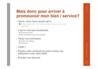 Mais donc pour arriver à
promouvoir mon bien / service?
• Opt-In, voire mieux double opt-in
⚫Petite exception: le client existant (bien et service
similaire)
• L'opt-in n'est pas transférable
⚫ Aucune liste acheté
⚫ Pas de transfert au sein d'une entreprise
• Tenez vos promesses
⚫ Contenu des mailings
⚫ Fréquences
• Ciblez !
• Étudiez votre contenant et votre contenu (en
adéquation avec votre cible)
• Écoutez vos abonnés
1/04/2015DeCockXavier-Nxmailer
21
 