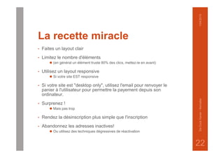 La recette miracle
• Faites un layout clair
• Limitez le nombre d'éléments
⚫ (en général un élément truste 80% des clics, mettez-le en avant)
• Utilisez un layout responsive
⚫ Si votre site EST responsive
• Si votre site est "desktop only", utilisez l'email pour renvoyer le
panier à l'utilisateur pour permettre la payement depuis son
ordinateur.
• Surprenez !
⚫ Mais pas trop
• Rendez la désinscription plus simple que l'inscription
• Abandonnez les adresses inactives!
⚫ Ou utilisez des techniques dégressives de réactivation
1/04/2015DeCockXavier-Nxmailer
22
 