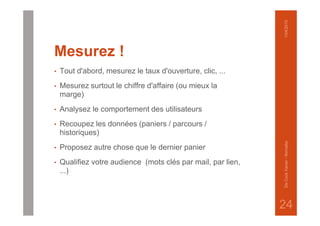 Mesurez !
• Tout d'abord, mesurez le taux d'ouverture, clic, ...
• Mesurez surtout le chiffre d'affaire (ou mieux la
marge)
• Analysez le comportement des utilisateurs
• Recoupez les données (paniers / parcours /
historiques)
• Proposez autre chose que le dernier panier
• Qualifiez votre audience (mots clés par mail, par lien,
...)
1/04/2015DeCockXavier-Nxmailer
24
 