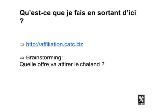 Qu’est-ce que je fais en sortant d’ici
?
⇒ http://affiliation.catc.biz
⇒ Brainstorming:
Quelle offre va attirer le chaland ?
 