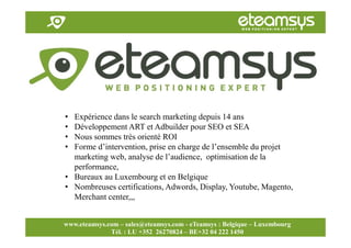 Faites travailler le web pour vous!
www.eteamsys.com - sales@eteamsys.com
www.eteamsys.com – sales@eteamsys.com - eTeamsys : Belgique – Luxembourg
Tél. : LU +352 26270824 – BE+32 04 222 1450
• Expérience dans le search marketing depuis 14 ans
• Développement ART et Adbuilder pour SEO et SEA
• Nous sommes très orienté ROI
• Forme d’intervention, prise en charge de l’ensemble du projet
marketing web, analyse de l’audience, optimisation de la
performance,
• Bureaux au Luxembourg et en Belgique
• Nombreuses certifications, Adwords, Display, Youtube, Magento,
Merchant center,,,
 