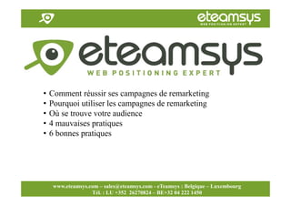 Faites travailler le web pour vous!
www.eteamsys.com - sales@eteamsys.com
www.eteamsys.com – sales@eteamsys.com - eTeamsys : Belgique – Luxembourg
Tél. : LU +352 26270824 – BE+32 04 222 1450
• Comment réussir ses campagnes de remarketing
• Pourquoi utiliser les campagnes de remarketing
• Où se trouve votre audience
• 4 mauvaises pratiques
• 6 bonnes pratiques
 