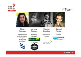 # Team
#CAFENLG
Samuel
Piroton
Gérant
Jeremy
Corman
Marketing
Manager
Co-founder
Mona
Struman
3ème Bachelier
en Art et Culture
en option
technologie
sociologie.
Maxime
Ducoffre
Procurement
Produits
 