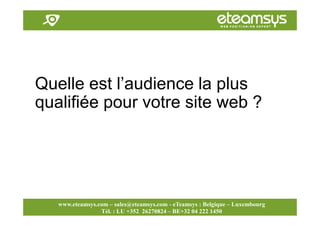 Faites travailler le web pour vous!
www.eteamsys.com - sales@eteamsys.com
www.eteamsys.com – sales@eteamsys.com - eTeamsys : Belgique – Luxembourg
Tél. : LU +352 26270824 – BE+32 04 222 1450
Quelle est l’audience la plus
qualifiée pour votre site web ?
 