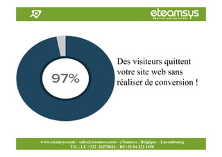 Faites travailler le web pour vous!
www.eteamsys.com - sales@eteamsys.com
www.eteamsys.com – sales@eteamsys.com - eTeamsys : Belgique – Luxembourg
Tél. : LU +352 26270824 – BE+32 04 222 1450
Des visiteurs quittent
votre site web sans
réaliser de conversion !
 