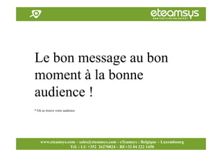 Faites travailler le web pour vous!
www.eteamsys.com - sales@eteamsys.com
www.eteamsys.com – sales@eteamsys.com - eTeamsys : Belgique – Luxembourg
Tél. : LU +352 26270824 – BE+32 04 222 1450
Le bon message au bon
moment à la bonne
audience !
* Où se trouve votre audience
 
