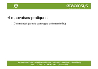 Faites travailler le web pour vous!
www.eteamsys.com - sales@eteamsys.com
www.eteamsys.com – sales@eteamsys.com - eTeamsys : Belgique – Luxembourg
Tél. : LU +352 26270824 – BE+32 04 222 1450
4 mauvaises pratiques
1.Commencer par une campagne de remarketing
 