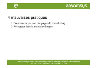 Faites travailler le web pour vous!
www.eteamsys.com - sales@eteamsys.com
www.eteamsys.com – sales@eteamsys.com - eTeamsys : Belgique – Luxembourg
Tél. : LU +352 26270824 – BE+32 04 222 1450
4 mauvaises pratiques
1.Commencer par une campagne de remarketing
2.Retargeter dans la mauvaise langue
 