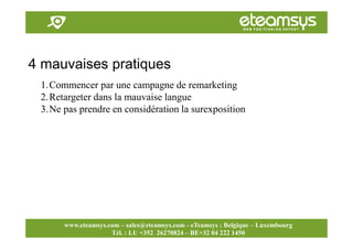 Faites travailler le web pour vous!
www.eteamsys.com - sales@eteamsys.com
www.eteamsys.com – sales@eteamsys.com - eTeamsys : Belgique – Luxembourg
Tél. : LU +352 26270824 – BE+32 04 222 1450
4 mauvaises pratiques
1.Commencer par une campagne de remarketing
2.Retargeter dans la mauvaise langue
3.Ne pas prendre en considération la surexposition
 