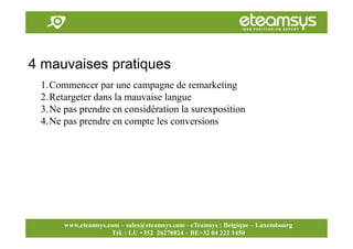 Faites travailler le web pour vous!
www.eteamsys.com - sales@eteamsys.com
www.eteamsys.com – sales@eteamsys.com - eTeamsys : Belgique – Luxembourg
Tél. : LU +352 26270824 – BE+32 04 222 1450
4 mauvaises pratiques
1.Commencer par une campagne de remarketing
2.Retargeter dans la mauvaise langue
3.Ne pas prendre en considération la surexposition
4.Ne pas prendre en compte les conversions
 