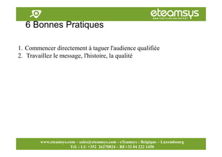 Faites travailler le web pour vous!
www.eteamsys.com - sales@eteamsys.com
www.eteamsys.com – sales@eteamsys.com - eTeamsys : Belgique – Luxembourg
Tél. : LU +352 26270824 – BE+32 04 222 1450
6 Bonnes Pratiques
1. Commencer directement à taguer l'audience qualifiée
2. Travaillez le message, l'histoire, la qualité
 