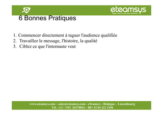Faites travailler le web pour vous!
www.eteamsys.com - sales@eteamsys.com
www.eteamsys.com – sales@eteamsys.com - eTeamsys : Belgique – Luxembourg
Tél. : LU +352 26270824 – BE+32 04 222 1450
6 Bonnes Pratiques
1. Commencer directement à taguer l'audience qualifiée
2. Travaillez le message, l'histoire, la qualité
3. Ciblez ce que l'internaute veut
 