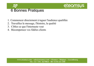 Faites travailler le web pour vous!
www.eteamsys.com - sales@eteamsys.com
www.eteamsys.com – sales@eteamsys.com - eTeamsys : Belgique – Luxembourg
Tél. : LU +352 26270824 – BE+32 04 222 1450
6 Bonnes Pratiques
1. Commencer directement à taguer l'audience qualifiée
2. Travaillez le message, l'histoire, la qualité
3. Ciblez ce que l'internaute veut
4. Récompensez vos fidèles clients
 