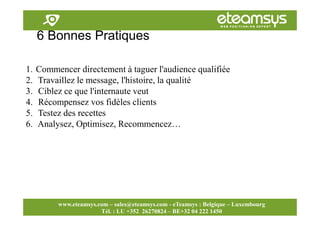 Faites travailler le web pour vous!
www.eteamsys.com - sales@eteamsys.com
www.eteamsys.com – sales@eteamsys.com - eTeamsys : Belgique – Luxembourg
Tél. : LU +352 26270824 – BE+32 04 222 1450
6 Bonnes Pratiques
1. Commencer directement à taguer l'audience qualifiée
2. Travaillez le message, l'histoire, la qualité
3. Ciblez ce que l'internaute veut
4. Récompensez vos fidèles clients
5. Testez des recettes
6. Analysez, Optimisez, Recommencez…
 