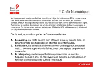 # Café Numérique
#CAFENLG
Vu l’engouement suscité par le Café Numérique Liège du 3 décembre 2014 consacré aux
clés de réussite dans l’e-commerce, nous allons aborder plus en détail, en plusieurs
soirées, chacun des aspects importants pour développer son activité commerciale en ligne.
Augmenter le nombre de visiteurs est un des premiers challenges de tout responsable e-
commerce. On pense avant tout aux techniques SEO et le SEA (référencement). Celles-ci
ont déjà été fréquemment traitées.
Ce 1e avril, nous allons parler de 3 autres méthodes:
1. l’e-mailing, qui reste encore bien efficace si on s’y prends bien, en
tenant compte des habitudes et attentes des internautes,
2. l’affiliation, qui consiste à commissionner un bloggueur, un portail
web,… comme apporteur d’affaires, avec une logique de paiement
au résultat
3. le retargeting, méthode publicitaire qui rencontre un succès
fulgurant depuis 2 ans, en renvoyant une publicité personnalisée en
fonction de l’historique de surf de l’internaute
 