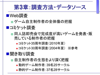第3章：調査方法・データソース
Web調査
 ゲーム自主制作者の全体像の把握
コミケット調査
 同人誌即売会で完成度が高いゲームを発表・販
売している制作者の把握
 コミケット35周年調査（2010年夏）
 コミケット30周年調査（2004年夏） ※参考
聞き取り調査
 自主制作者の生態をより深く把握
 動的ゲーム制作者：39名25サークル
 静的ゲーム制作者：37名28サークル
 