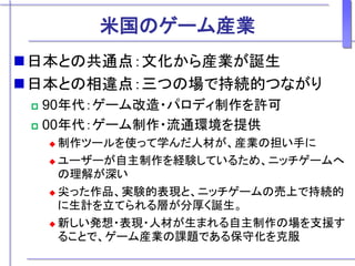 米国のゲーム産業
日本との共通点：文化から産業が誕生
日本との相違点：三つの場で持続的つながり
 90年代：ゲーム改造・パロディ制作を許可
 00年代：ゲーム制作・流通環境を提供
 制作ツールを使って学んだ人材が、産業の担い手に
 ユーザーが自主制作を経験しているため、ニッチゲームへ
の理解が深い
 尖った作品、実験的表現と、ニッチゲームの売上で持続的
に生計を立てられる層が分厚く誕生。
 新しい発想・表現・人材が生まれる自主制作の場を支援す
ることで、ゲーム産業の課題である保守化を克服
 