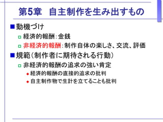 第5章 自主制作を生み出すもの
動機づけ
 経済的報酬：金銭
 非経済的報酬：制作自体の楽しさ、交流、評価
規範（制作者に期待される行動）
 非経済的報酬の追求の強い肯定
 経済的報酬の直接的追求の批判
 自主制作物で生計を立てることも批判
 