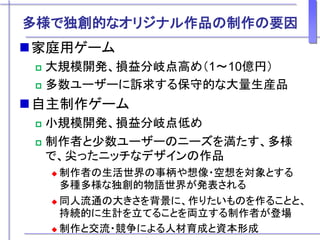 多様で独創的なオリジナル作品の制作の要因
家庭用ゲーム
 大規模開発、損益分岐点高め（1～10億円）
 多数ユーザーに訴求する保守的な大量生産品
自主制作ゲーム
 小規模開発、損益分岐点低め
 制作者と少数ユーザーのニーズを満たす、多様
で、尖ったニッチなデザインの作品
 制作者の生活世界の事柄や想像・空想を対象とする
多種多様な独創的物語世界が発表される
 同人流通の大きさを背景に、作りたいものを作ることと、
持続的に生計を立てることを両立する制作者が登場
 制作と交流・競争による人材育成と資本形成
 