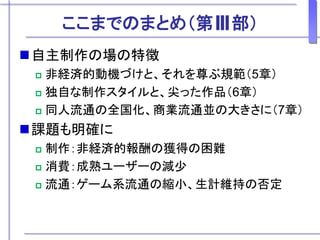 ここまでのまとめ（第Ⅲ部）
自主制作の場の特徴
 非経済的動機づけと、それを尊ぶ規範（5章）
 独自な制作スタイルと、尖った作品（6章）
 同人流通の全国化、商業流通並の大きさに（7章）
課題も明確に
 制作：非経済的報酬の獲得の困難
 消費：成熟ユーザーの減少
 流通：ゲーム系流通の縮小、生計維持の否定
 