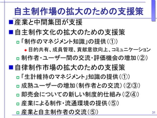 自主制作場の拡大のための支援策
産業と中間集団が支援
自主制作文化の拡大のための支援策
 「制作のマネジメント知識」の提供（①）
 目的共有、成員管理、貢献意欲向上、コミュニケーション
 制作者・ユーザー間の交流・評価機会の増加（②）
自律制作市場の拡大のための支援策
 「生計維持のマネジメント」知識の提供（①）
 成熟ユーザーの増加（制作者との交流）（②③）
 即売会についての新しい制度的仕組み（②④）
 産業による制作・流通環境の提供（⑤）
 産業と自主制作者の交流（⑤） 31
 