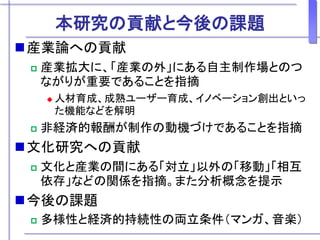 本研究の貢献と今後の課題
産業論への貢献
 産業拡大に、「産業の外」にある自主制作場とのつ
ながりが重要であることを指摘
 人材育成、成熟ユーザー育成、イノベーション創出といっ
た機能などを解明
 非経済的報酬が制作の動機づけであることを指摘
文化研究への貢献
 文化と産業の間にある「対立」以外の「移動」「相互
依存」などの関係を指摘。また分析概念を提示
今後の課題
 多様性と経済的持続性の両立条件（マンガ、音楽）
 