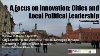 A Focus on Innovation: Cities and
Local Political Leadership
Presentation preparedby
OlgaGil
ECPR Joint Sessions
Warsawa 29 March - 2 April 2015
City Leadership and Austerity: Political Strategies for Local
Governing in Times of Crisis Workshop 6
Directors: Colin Copus & Kristof Steyvers
 