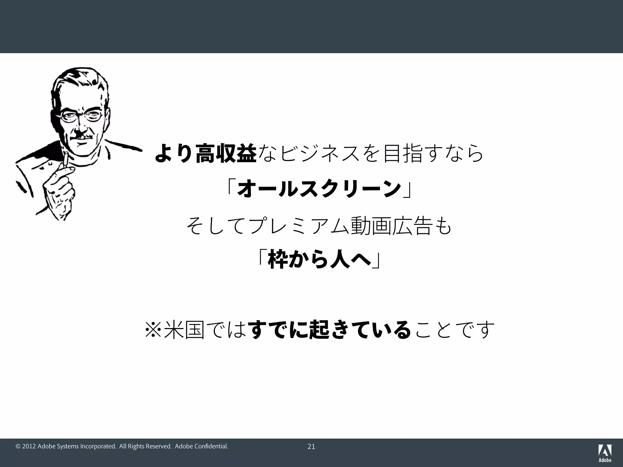 © 2012 Adobe Systems Incorporated. All Rights Reserved. Adobe Confidential.
目指す世界観は…
TVSDK：すべての「面」でス
ムーズで確実な再生、視聴計測、
堅牢なコンテンツ保護とCM挿入
動画広告管理
動画広告挿入
オーディ
エンスデータ
＆視聴計測
TVの
視聴率
加入者からの収益
広告主からの収益
シェア
MARKETING
CLOUD
配信事業者の
Primetime
システム
放送局
（多チャンネル）
統一したオーディエンスデータを活用し
高単価なターゲティング動画広告を実現
ビデオ
エンコーダー
CMS
第三者
アドサーバー
＆NW
スマートTV
ゲームコンソール
PC (Mac/Win/Linux)
デバイス (iOS/Android)
21
 