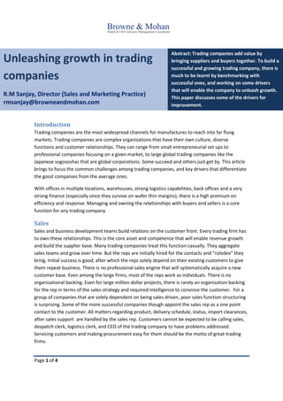 Page 1 of 4
Unleashing growth in trading
companies
R.M Sanjay, Director (Sales and Marketing Practice)
rmsanjay@browneandmohan.com
Abstract: Trading companies add value by
bringing suppliers and buyers together. To build a
successful and growing trading company, there is
much to be learnt by benchmarking with
successful ones, and working on some drivers
that will enable the company to unleash growth.
This paper discusses some of the drivers for
improvement.
Introduction
Trading companies are the most widespread channels for manufactures to reach into far flung
markets. Trading companies are complex organizations that have their own culture, diverse
functions and customer relationships. They can range from small entrepreneurial set ups to
professional companies focusing on a given market, to large global trading companies like the
Japanese sogososhas that are global corporations. Some succeed and others just get by. This article
brings to focus the common challenges among trading companies, and key drivers that differentiate
the good companies from the average ones.
With offices in multiple locations, warehouses, strong logistics capabilities, back offices and a very
strong finance (especially since they survive on wafer thin margins), there is a high premium on
efficiency and response. Managing and owning the relationships with buyers and sellers is a core
function for any trading company.
Sales
Sales and business development teams build relations on the customer front. Every trading firm has
to own these relationships. This is the core asset and competence that will enable revenue growth
and build the supplier base. Many trading companies treat this function casually. They aggregate
sales teams and grow over time. But the reps are initially hired for the contacts and “rolodex” they
bring. Initial success is good, after which the reps solely depend on their existing customers to give
them repeat business. There is no professional sales engine that will systematically acquire a new
customer base. Even among the large firms, most of the reps work as individuals. There is no
organizational backing. Even for large million dollar projects, there is rarely an organization backing
for the rep in terms of the sales strategy and required intelligence to convince the customer. For a
group of companies that are solely dependent on being sales driven, poor sales function structuring
is surprising. Some of the more successful companies though appoint the sales rep as a one point
contact to the customer. All matters regarding product, delivery schedule, status, import clearances,
after sales support are handled by the sales rep. Customers cannot be expected to be calling sales,
despatch clerk, logistics clerk, and CEO of the trading company to have problems addressed.
Servicing customers and making procurement easy for them should be the motto of great trading
firms.
 