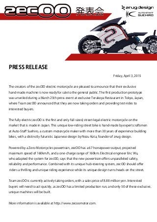 PRESS RELEASE
              Friday, April 3, 2015
The creators of the zecOO electric motorcycle are pleased to announce that their exclusive
hand-made machine is now ready for sale to the general public. The ﬁrst production prototype
was unveiled during a March 25th press event at exclusive Terakoya Restaurant in Tokyo, Japan,
where Team zecOO announced that they are now taking orders and providing test-rides to
interested buyers.
The fully electric zecOO is the ﬁrst and only full-sized, street-legal electric motorcycle on the
market that is made in Japan. This unique low-riding street bike is hand-made by expert craftsmen
at Auto-Staﬀ Suehiro, a custom motorcycle maker with more than 30 years of experience building
bikes, with a distinctly futuristic Japanese design by Nezu Kota, founder of znug design.
Powered by a Zero Motorcycles powertrain, zecOO has a 67 horsepower output, projected
maximum speed of 160km/h, and a one-charge range of 160km. Electrical engineer Eric Wu,
who adapted the system for zecOO, says that the new powertrain oﬀers unparalleled safety,
reliability and performance. Combined with its unique hub-steering system, zecOO should oﬀer
riders a thrilling and unique riding experience while its unique design turns heads on the street.
Team zecOO is currently actively taking orders, with a sales price of 8.88 million yen. Interested
buyers will need to act quickly, as zecOO has a limited production run, and only 50 of these exclusive,
unique machines will be built.
More information is available at http://www.zecoomotor.com.
 