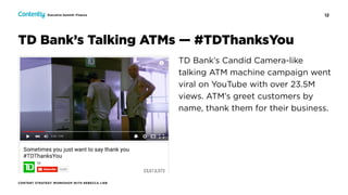 12
CONTENT STRATEGY WORKSHOP WITH REBECCA LIEB
Executive Summit: Finance
TD Bank’s Candid Camera-like
talking ATM machine campaign went
viral on YouTube with over 23.5M
views. ATM’s greet customers by
name, thank them for their business.
TD Bank’s Talking ATMs — #TDThanksYou
 