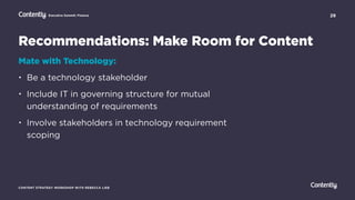 29
CONTENT STRATEGY WORKSHOP WITH REBECCA LIEB
Executive Summit: Finance
Mate with Technology:
• Be a technology stakeholder
• Include IT in governing structure for mutual
understanding of requirements
• Involve stakeholders in technology requirement
scoping
Recommendations: Make Room for Content
 