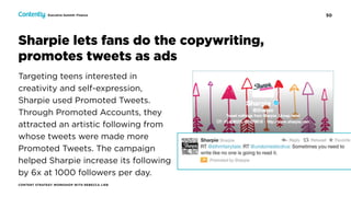 50
CONTENT STRATEGY WORKSHOP WITH REBECCA LIEB
Executive Summit: Finance
Sharpie lets fans do the copywriting,  
promotes tweets as ads
Targeting teens interested in
creativity and self-expression,
Sharpie used Promoted Tweets.
Through Promoted Accounts, they
attracted an artistic following from
whose tweets were made more
Promoted Tweets. The campaign
helped Sharpie increase its following
by 6x at 1000 followers per day.
 
