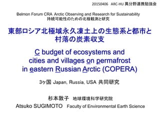 Belmon Forum CRA Arctic Observing and Research for Sustainability
持続可能性のための北極観測と研究
20150406 ARC-HU 異分野連携勉強会
杉本敦子 地球環境科学研究院
Atsuko SUGIMOTO Faculty of Environmental Earth Science
東部ロシア北極域永久凍土上の生態系と都市と
村落の炭素収支
C budget of ecosystems and
cities and villages on permafrost
in eastern Russian Arctic (COPERA)
3ヶ国 Japan, Russia, USA 共同研究
 